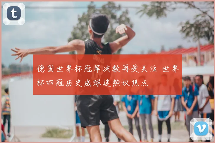 德国世界杯冠军次数再受关注 世界杯四冠历史成球迷热议焦点