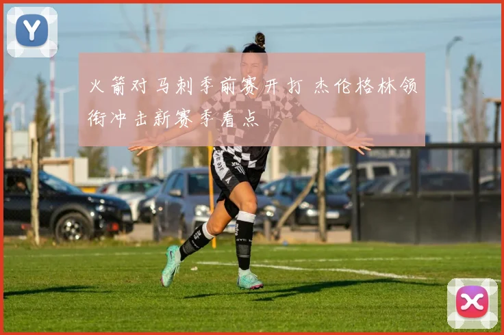 火箭对马刺季前赛开打 杰伦格林领衔冲击新赛季看点