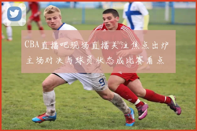 CBA直播吧现场直播关注焦点出炉 主场对决与球员状态成比赛看点
