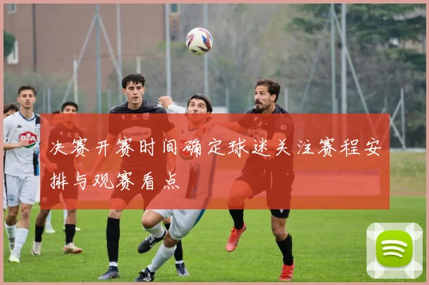 决赛开赛时间确定球迷关注赛程安排与观赛看点