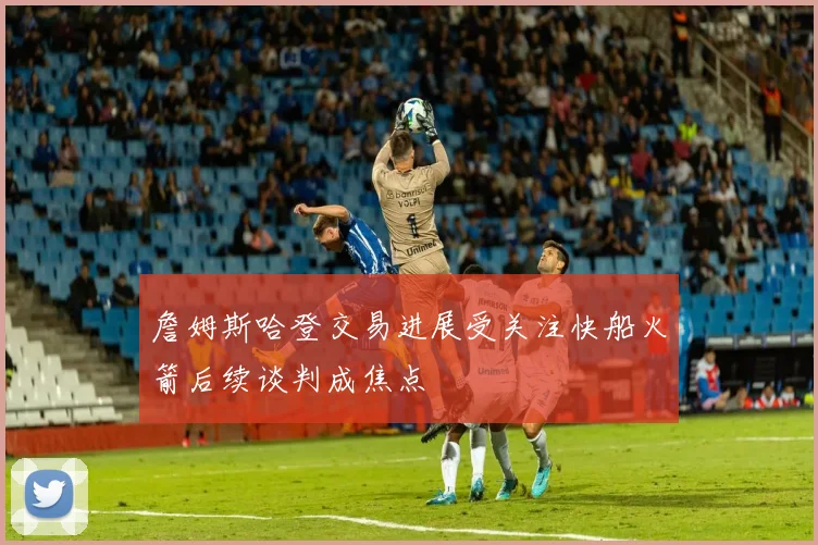 詹姆斯哈登交易进展受关注快船火箭后续谈判成焦点