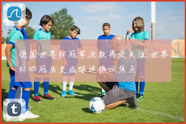 德国世界杯冠军次数再受关注 世界杯四冠历史成球迷热议焦点