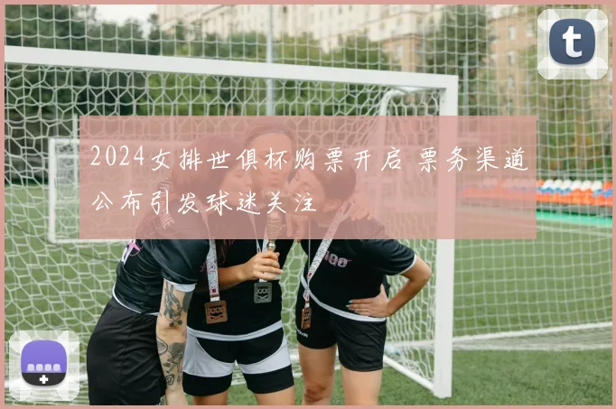 2024女排世俱杯购票开启 票务渠道公布引发球迷关注