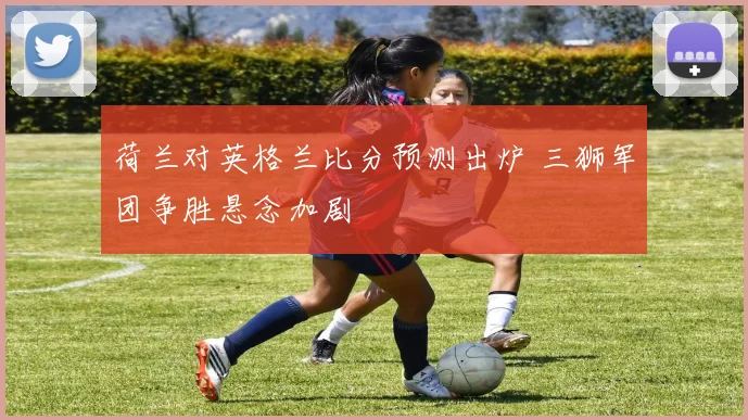 荷兰对英格兰比分预测出炉 三狮军团争胜悬念加剧