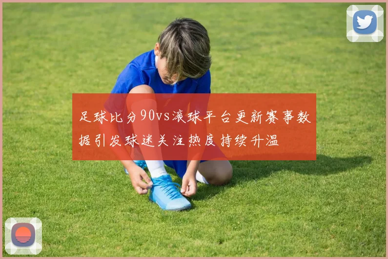 足球比分90vs滚球平台更新赛事数据引发球迷关注热度持续升温