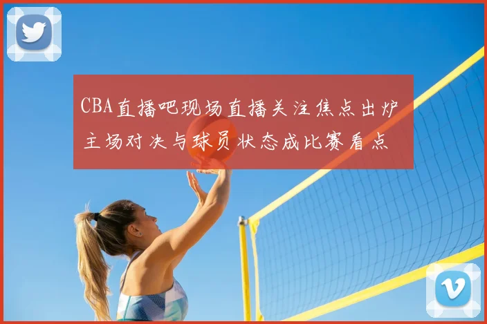 CBA直播吧现场直播关注焦点出炉 主场对决与球员状态成比赛看点