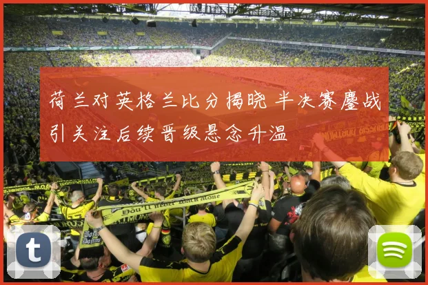 荷兰对英格兰比分揭晓 半决赛鏖战引关注后续晋级悬念升温