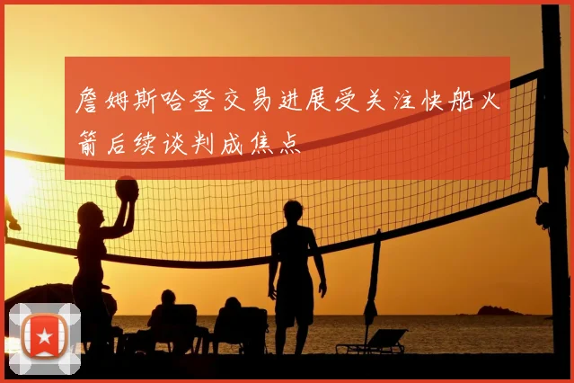 詹姆斯哈登交易进展受关注快船火箭后续谈判成焦点