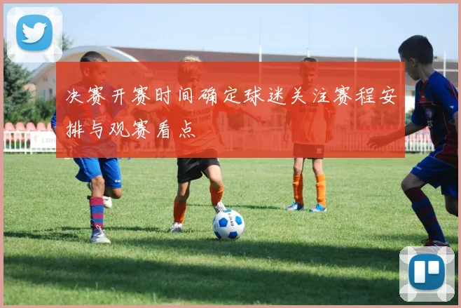 决赛开赛时间确定球迷关注赛程安排与观赛看点