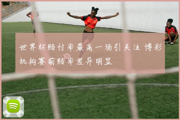世界杯赔付率最高一场引关注 博彩机构赛前赔率差异明显