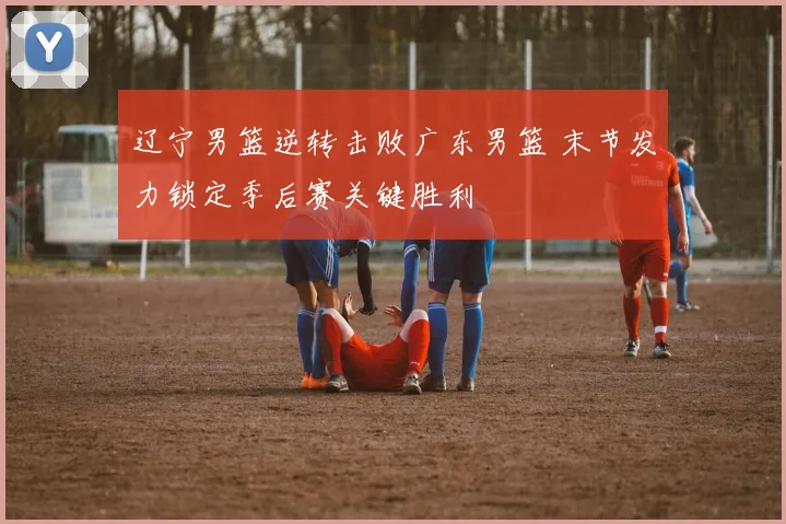辽宁男篮逆转击败广东男篮 末节发力锁定季后赛关键胜利