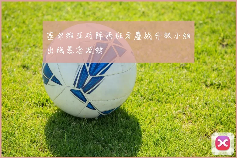 塞尔维亚对阵西班牙鏖战升级小组出线悬念延续